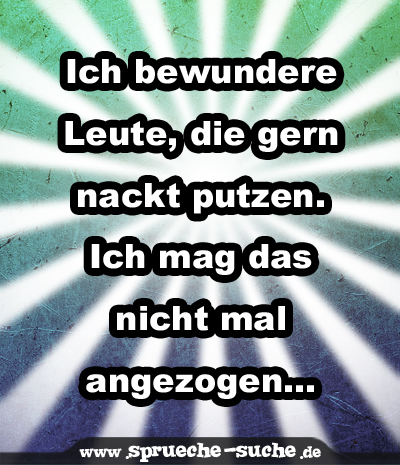 Ich bewundere Leute, die gern nackt putzen. Ich mag das nicht mal angezogen...