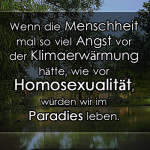 Wenn die Menschheit mal so viel Angst vor der Klimaerwärmung hätte, wie vor Homosexualität, würden wir im Paradies leben.