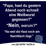 "Papa, hast du gestern Abend noch schnell eine Weißwurst gegessen?" "Nein, warum?" "Na weil die Haut noch am Nachttisch liegt."