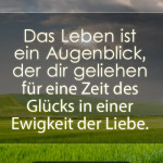 Das Leben ist ein Augenblick, der dir geliehen für eine Zeit des Glücks in einer Ewigkeit der Liebe.