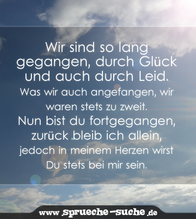 Wir sind so lang gegangen, durch Glück und auch durch Leid. Was wir auch angefangen, wir waren stets zu zweit. Nun bist du fortgegangen, zurück bleib ich allein, jedoch in meinem Herzen wirst Du stets bei mir sein.