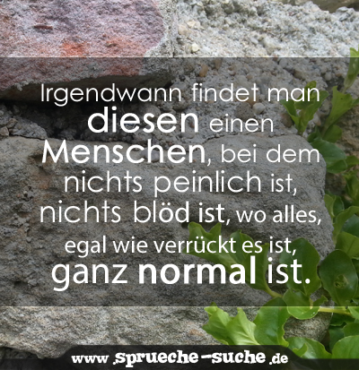 Irgendwann findet man diesen einen Menschen, bei dem nichts peinlich ist, nichts blöd ist, wo alles, egal wie verrückt es ist, ganz normal ist.