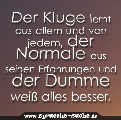 Der Kluge lernt aus allem und von jedem, der Normale aus seinen Erfahrungen und der Dumme weiß alles besser.