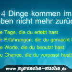 4 Dinge kommen im Leben nicht mehr zurück. Die Tage, die du erlebt hast. Die Erfahrungen, die du gemacht hast. Die Worte, die du benutzt hast. Die Chance, die du verpasst hast!