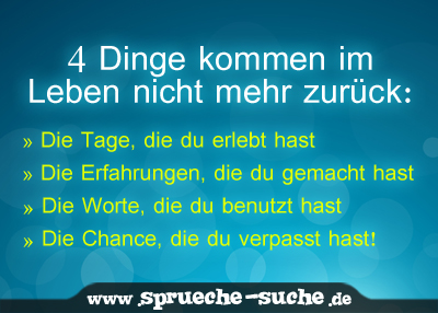 4 Dinge kommen im Leben nicht mehr zurück. Die Tage, die du erlebt hast. Die Erfahrungen, die du gemacht hast. Die Worte, die du benutzt hast. Die Chance, die du verpasst hast!