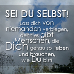 Sei du selbst! Lass dich von niemanden verbiegen, denn es gibt Menschen, die Dich genau so lieben und brauchen, wie Du bist!