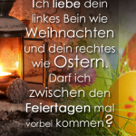 Ich liebe dein linkes Bein wie Weihnachten und dein rechtes wie Ostern. Darf ich zwischen den Feiertagen mal vorbei kommen?