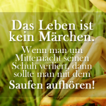 Das Leben ist kein Märchen. Wenn man um Mitternacht seinen Schuh verliert, dann sollte man mit dem Saufen aufhören!