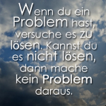 Wenn du ein Problem hast, versuche es zu lösen. Kannst du es nicht lösen, dann mache kein Problem daraus.