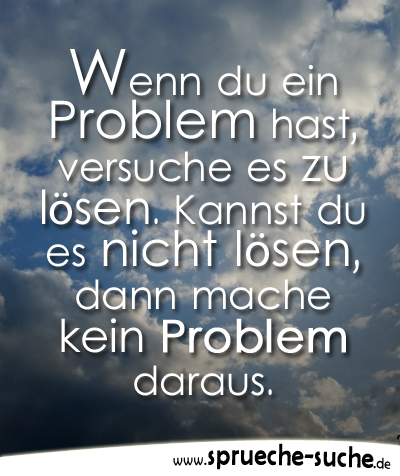 Wenn du ein Problem hast, versuche es zu lösen. Kannst du es nicht lösen, dann mache kein Problem daraus.