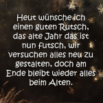 Heute wünsche ich einen guten Rutsch, das alte Jahr das ist nun futsch, wir versuchen alles neu zu gestalten, doch am Ende bleibt wieder alles beim Alten.