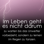 Im Leben geht es nicht darum zu warten bis das Unwetter vorbeizieht, sondern zu lernen im Regen zu tanzen.