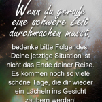 Wenn du gerade eine schwere Zeit durchmachen musst, bedenke bitte Folgendes: Deine jetztige Situation ist nicht das Ende deiner Reise. Es kommen noch so viele schöne Tage, die dir wieder ein Lächeln ins Gesicht zaubern werden!