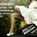 Irgendwann wirst du merken, dass deine Entscheidung falsch war und dann wirst du dir denken: "Shit, dieses Mädchen habe ich gehen lassen!"