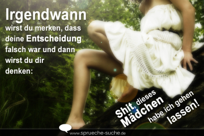 Irgendwann wirst du merken, dass deine Entscheidung falsch war und dann wirst du dir denken: "Shit, dieses Mädchen habe ich gehen lassen!"