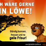 Ich wäre gerne ein Löwe! Ständig bumsen, fressen und ne geile Frisur!