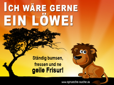 Ich wäre gerne ein Löwe! Ständig bumsen, fressen und ne geile Frisur!